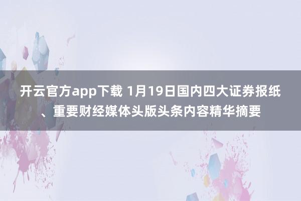 开云官方app下载 1月19日国内四大证券报纸、重要财经媒体头版头条内容精华摘要
