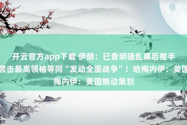 开云官方app下载 伊朗：已查明骚乱幕后推手！总统：袭击最高领袖等同“发动全面战争”！哈梅内伊：美国煽动策划