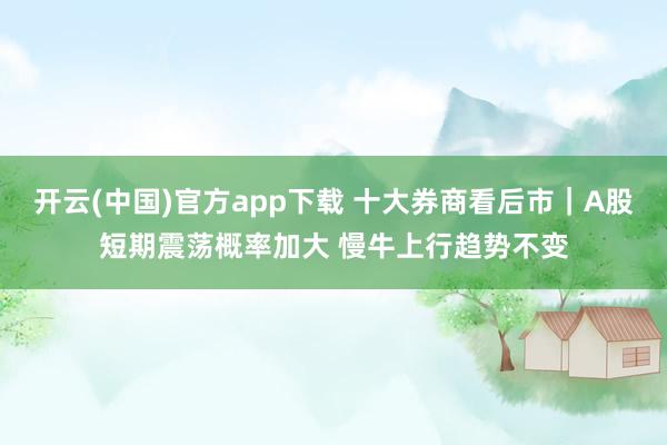 开云(中国)官方app下载 十大券商看后市｜A股短期震荡概率加大 慢牛上行趋势不变