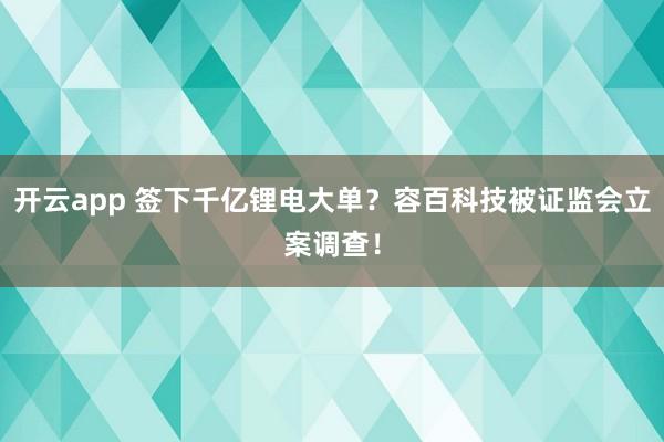 开云app 签下千亿锂电大单？容百科技被证监会立案调查！