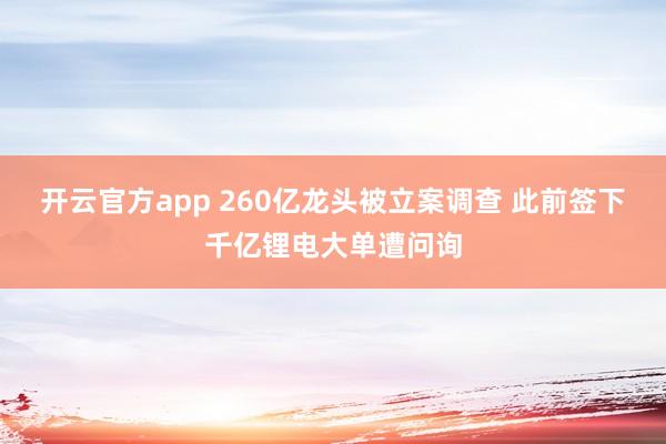 开云官方app 260亿龙头被立案调查 此前签下千亿锂电大单遭问询