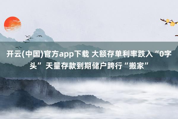 开云(中国)官方app下载 大额存单利率跌入“0字头” 天量存款到期储户跨行“搬家”