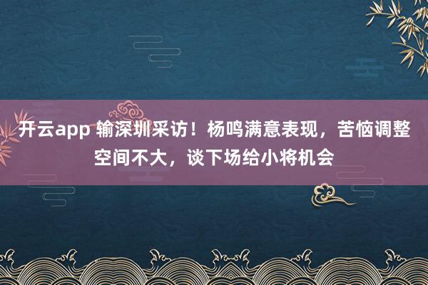 开云app 输深圳采访！杨鸣满意表现，苦恼调整空间不大，谈下场给小将机会