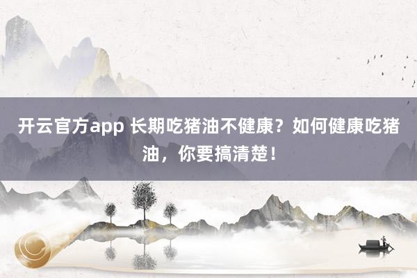 开云官方app 长期吃猪油不健康？如何健康吃猪油，你要搞清楚！