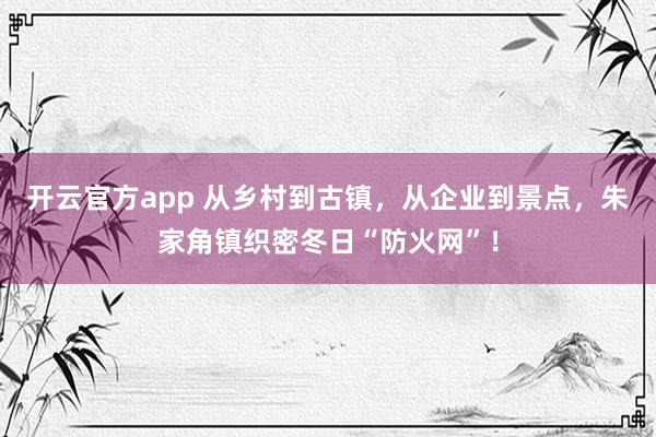 开云官方app 从乡村到古镇，从企业到景点，朱家角镇织密冬日“防火网”！