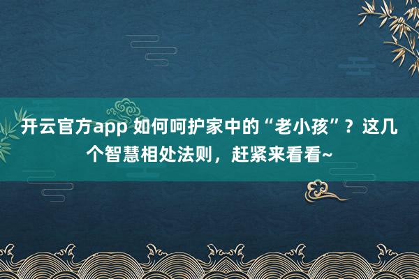 开云官方app 如何呵护家中的“老小孩”？这几个智慧相处法则，赶紧来看看~