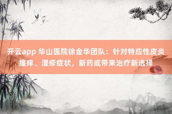 开云app 华山医院徐金华团队：针对特应性皮炎瘙痒、湿疹症状，新药或带来治疗新选择
