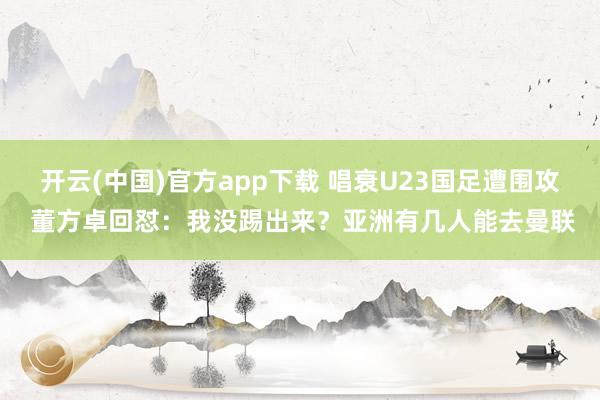 开云(中国)官方app下载 唱衰U23国足遭围攻 董方卓回怼：我没踢出来？亚洲有几人能去曼联
