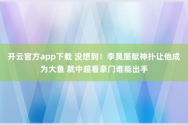 开云官方app下载 没想到！李昊屡献神扑让他成为大鱼 就中超看豪门谁能出手