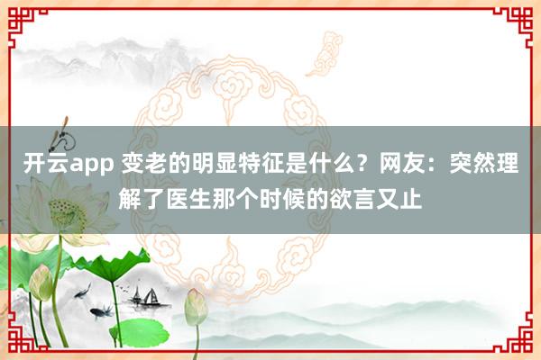 开云app 变老的明显特征是什么？网友：突然理解了医生那个时候的欲言又止