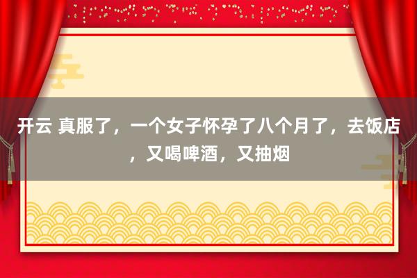 开云 真服了，一个女子怀孕了八个月了，去饭店，又喝啤酒，又抽烟