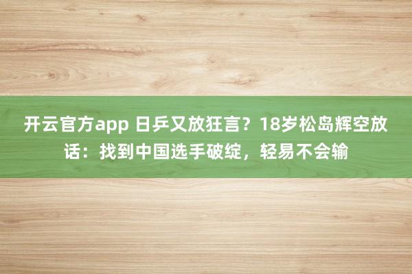 开云官方app 日乒又放狂言？18岁松岛辉空放话：找到中国选手破绽，轻易不会输