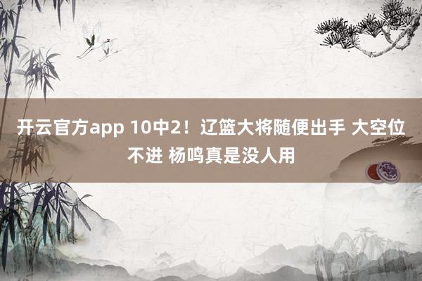 开云官方app 10中2！辽篮大将随便出手 大空位不进 杨鸣真是没人用