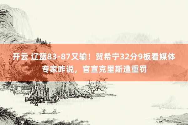 开云 辽篮83-87又输！贺希宁32分9板看媒体专家咋说，官宣克里斯遭重罚