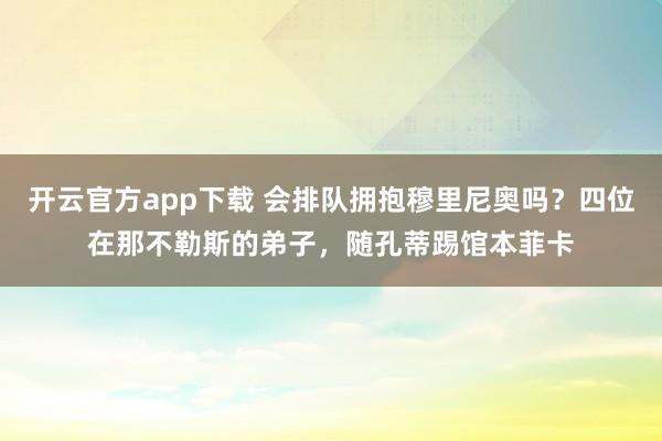 开云官方app下载 会排队拥抱穆里尼奥吗？四位在那不勒斯的弟子，随孔蒂踢馆本菲卡