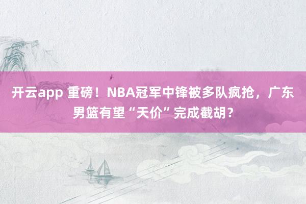 开云app 重磅！NBA冠军中锋被多队疯抢，广东男篮有望“天价”完成截胡？