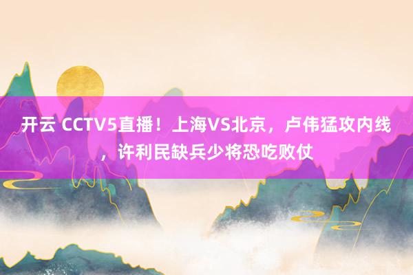 开云 CCTV5直播！上海VS北京，卢伟猛攻内线，许利民缺兵少将恐吃败仗