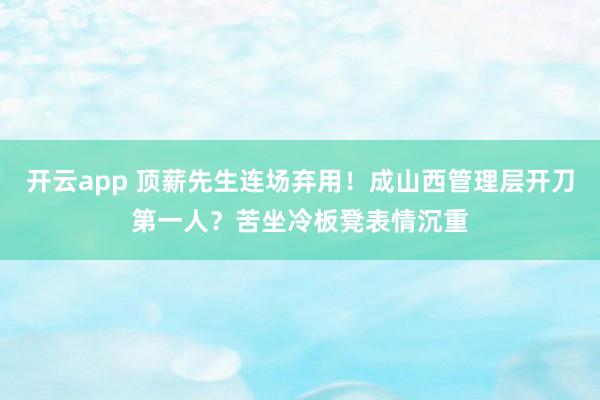 开云app 顶薪先生连场弃用！成山西管理层开刀第一人？苦坐冷板凳表情沉重