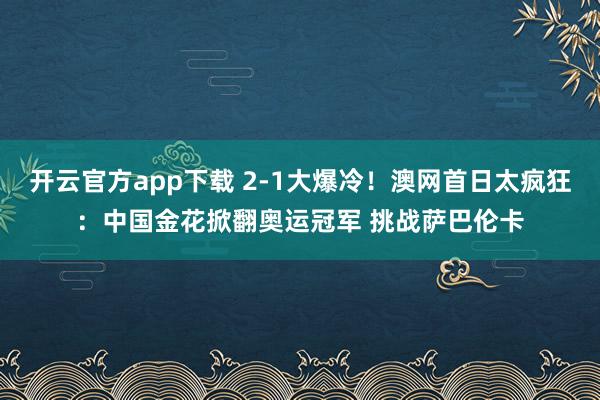 开云官方app下载 2-1大爆冷！澳网首日太疯狂：中国金花掀翻奥运冠军 挑战萨巴伦卡