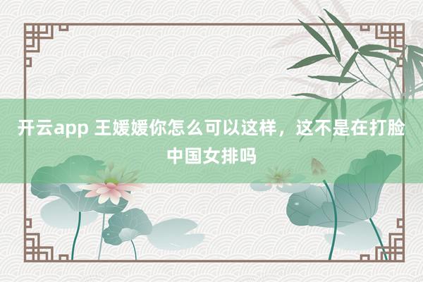 开云app 王媛媛你怎么可以这样，这不是在打脸中国女排吗