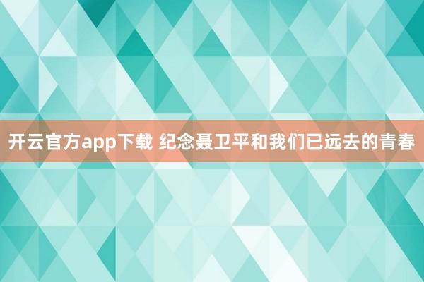 开云官方app下载 纪念聂卫平和我们已远去的青春