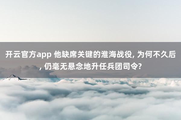 开云官方app 他缺席关键的淮海战役, 为何不久后, 仍毫无悬念地升任兵团司令?