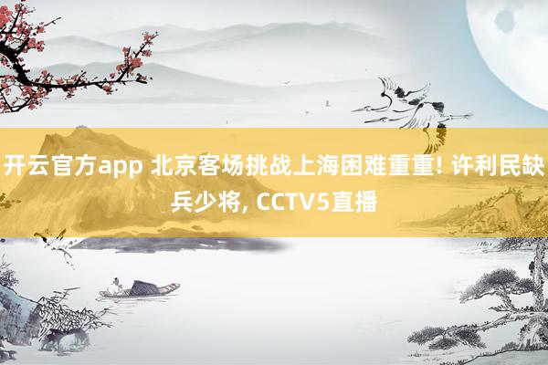 开云官方app 北京客场挑战上海困难重重! 许利民缺兵少将, CCTV5直播