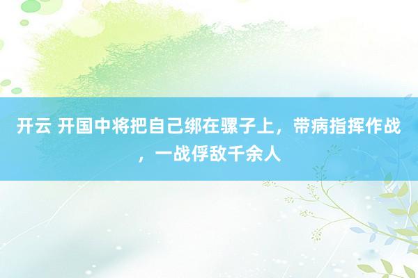 开云 开国中将把自己绑在骡子上，带病指挥作战，一战俘敌千余人
