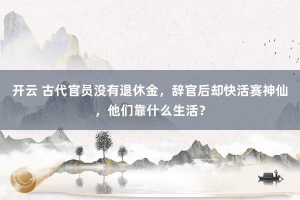 开云 古代官员没有退休金,辞官后却快活赛神仙,他们靠什么生活?