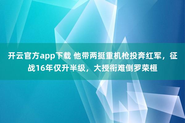 开云官方app下载 他带两挺重机枪投奔红军，征战16年仅升半级，大授衔难倒罗荣桓