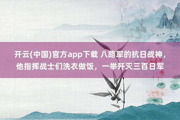 开云(中国)官方app下载 八路军的抗日战神，他指挥战士们洗衣做饭，一举歼灭三百日军