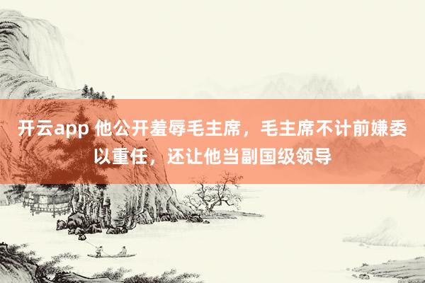 开云app 他公开羞辱毛主席,毛主席不计前嫌委以重任,还让他当副国级领导