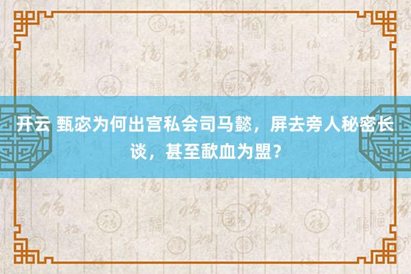 开云 甄宓为何出宫私会司马懿,屏去旁人秘密长谈,甚至歃血为盟?