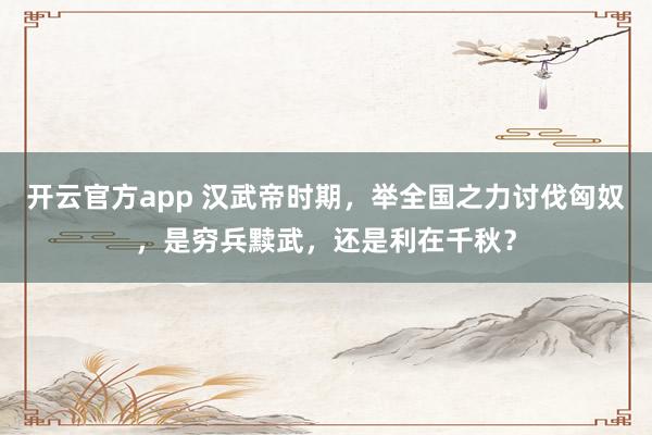 开云官方app 汉武帝时期,举全国之力讨伐匈奴,是穷兵黩武,还是利在千秋?