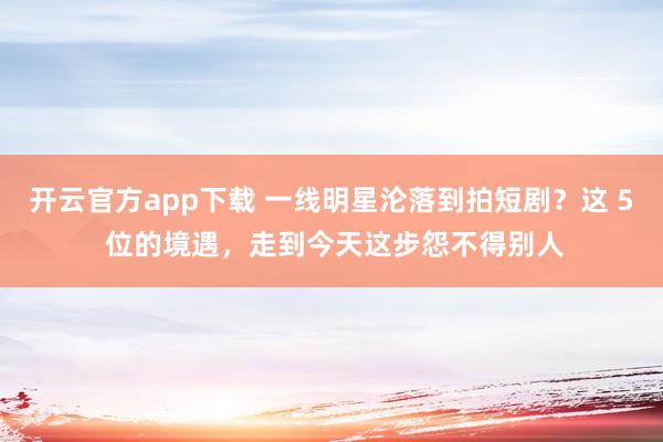 开云官方app下载 一线明星沦落到拍短剧？这 5 位的境遇，走到今天这步怨不得别人