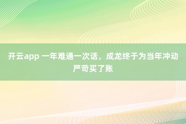 开云app 一年难通一次话,成龙终于为当年冲动严苛买了账