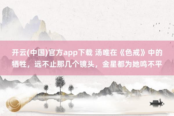 开云(中国)官方app下载 汤唯在《色戒》中的牺牲，远不止那几个镜头，金星都为她鸣不平