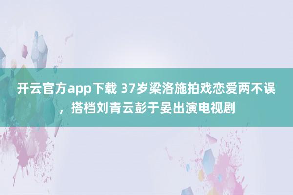 开云官方app下载 37岁梁洛施拍戏恋爱两不误，搭档刘青云彭于晏出演电视剧