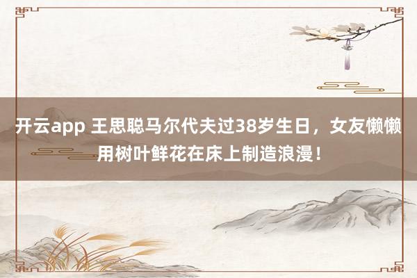 开云app 王思聪马尔代夫过38岁生日，女友懒懒用树叶鲜花在床上制造浪漫！
