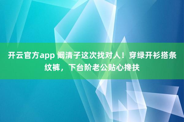 开云官方app 阚清子这次找对人！穿绿开衫搭条纹裤，下台阶老公贴心搀扶
