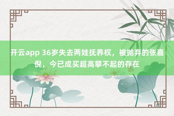 开云app 36岁失去两娃抚养权，被抛弃的张嘉倪，今已成买超高攀不起的存在