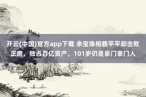 开云(中国)官方app下载 余宝珠相貌平平却击败正房，独占百亿资产，101岁仍是豪门掌门人
