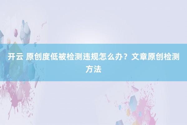 开云 原创度低被检测违规怎么办？文章原创检测方法
