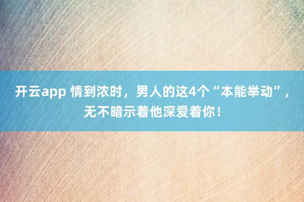 开云app 情到浓时,男人的这4个“本能举动”,无不暗示着他深爱着你!
