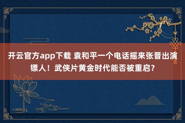 开云官方app下载 袁和平一个电话摇来张晋出演镖人！武侠片黄金时代能否被重启？