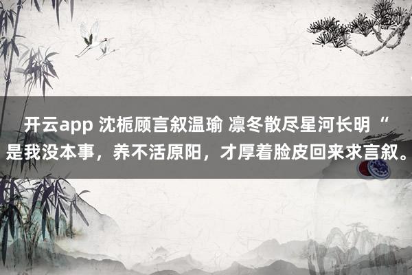 开云app 沈栀顾言叙温瑜 凛冬散尽星河长明 “是我没本事，养不活原阳，才厚着脸皮回来求言叙。
