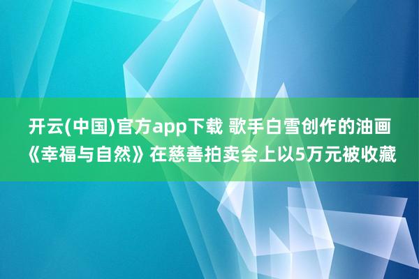 开云(中国)官方app下载 歌手白雪创作的油画《幸福与自然》在慈善拍卖会上以5万元被收藏