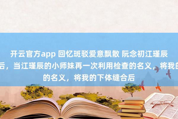 开云官方app 回忆斑驳爱意飘散 阮念初江瑾辰白幼薇 重生后，当江瑾辰的小师妹再一次利用检查的名义，将我的下体缝合后
