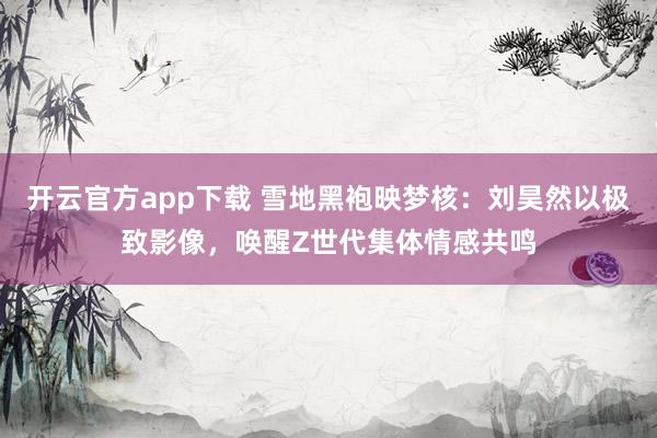 开云官方app下载 雪地黑袍映梦核:刘昊然以极致影像,唤醒Z世代集体情感共鸣