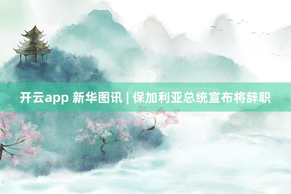 开云app 新华图讯 | 保加利亚总统宣布将辞职